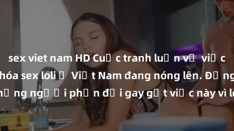 sex viet nam HD Cuộc tranh luận về việc có nên hợp pháp hóa sex loli ở Việt Nam đang nóng lên. Đồng thời, cũng có những người phản đối gay gắt việc này vì lo ngại về tác động tiêu cực lên trẻ em và xã