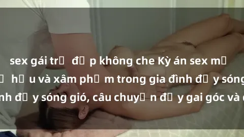 sex gái trẻ đẹp không che Kỳ án sex mẹ con Việt Nam: Sự sở hữu và xâm phạm trong gia đình đầy sóng gió, câu chuyện đầy gai góc và đau lòng.