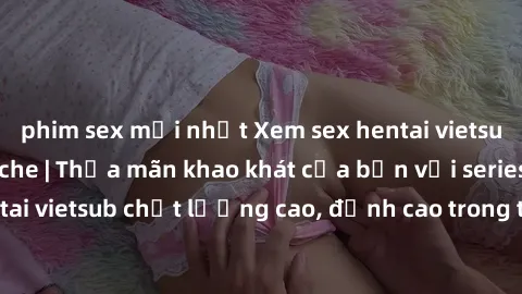 phim sex mới nhất Xem sex hentai vietsub cực hot, không che | Thỏa mãn khao khát của bạn với series hentai vietsub chất lượng cao, đỉnh cao trong thể loại anime không che.