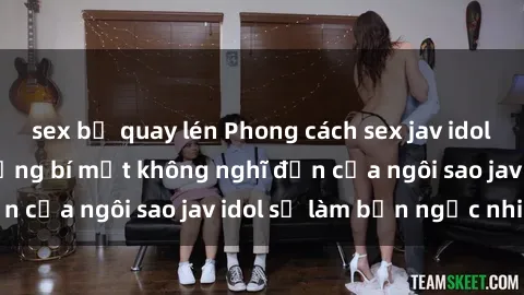 sex bị quay lén Phong cách sex jav idol siêu hấp dẫn: Những bí mật không nghĩ đến của ngôi sao jav idol sẽ làm bạn ngạc nhiên!