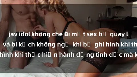 jav idol không che Bí mật sex bị quay lén: Những hậu quả và bi kịch không ngờ khi bị ghi hình khi thực hiện hành động tình dục mà không biết.