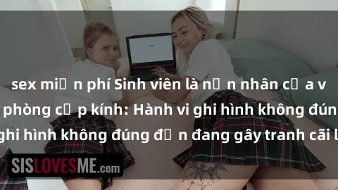 sex miễn phí Sinh viên là nạn nhân của video quay lén trong phòng cấp kính: Hành vi ghi hình không đúng đắn đang gây tranh cãi lớn