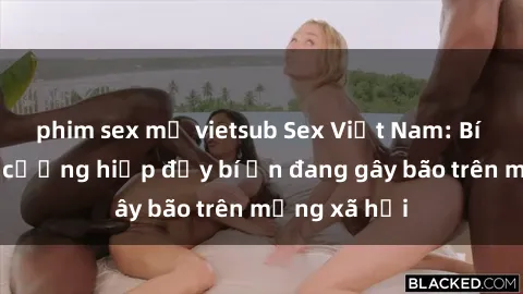 phim sex mỹ vietsub Sex Việt Nam: Bí mật về vụ cưỡng hiếp đầy bí ẩn đang gây bão trên mạng xã hội