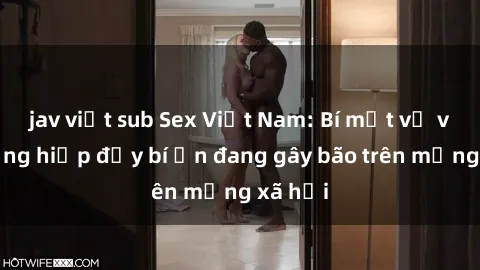 jav việt sub Sex Việt Nam: Bí mật về vụ cưỡng hiếp đầy bí ẩn đang gây bão trên mạng xã hội