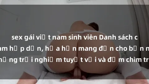 sex gái việt nam sinh viên Danh sách các cô gái gọi Việt Nam hấp dẫn, hứa hẹn mang đến cho bạn những trải nghiệm tuyệt vời và đắm chìm trong cảm xúc tuyệt vời.