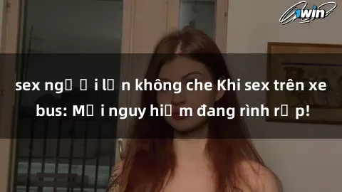 sex người lớn không che Khi sex trên xe bus: Mối nguy hiểm đang rình rập!