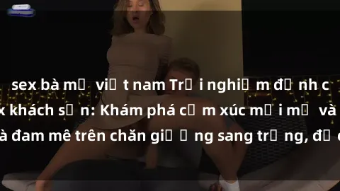 sex bà mẹ việt nam Trải nghiệm đỉnh cao tình yêu tại sex khách sạn: Khám phá cảm xúc mới mẻ và đam mê trên chăn giường sang trọng, độc đáo, không giới hạn.