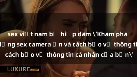 sex việt nam bị hiếp dâm 'Khám phá nguy cơ của việc sử dụng sex camera ẩn và cách bảo vệ thông tin cá nhân của bạn'