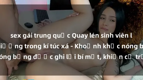 sex gái trung quốc Quay lén sinh viên làm tình ngay trên giường trong kí túc xá - Khoảnh khắc nóng bỏng được ghi lại bí mật, khiến cả trường học xôn xao.