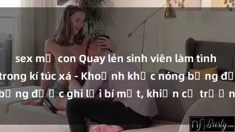 sex mẹ con Quay lén sinh viên làm tình ngay trên giường trong kí túc xá - Khoảnh khắc nóng bỏng được ghi lại bí mật, khiến cả trường học xôn xao.