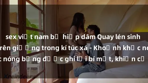 sex việt nam bị hiếp dâm Quay lén sinh viên làm tình ngay trên giường trong kí túc xá - Khoảnh khắc nóng bỏng được ghi lại bí mật, khiến cả trường học xôn xao.