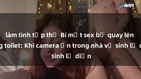 làm tình tập thể Bí mật sex bị quay lén trong toilet: Khi camera ẩn trong nhà vệ sinh lộ diện