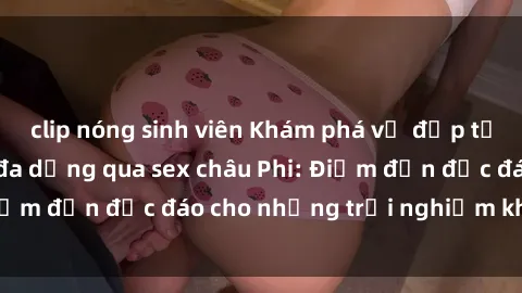 clip nóng sinh viên Khám phá vẻ đẹp tự nhiên và văn hóa đa dạng qua sex châu Phi: Điểm đến độc đáo cho những trải nghiệm khó quên