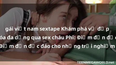 gái việt nam sextape Khám phá vẻ đẹp tự nhiên và văn hóa đa dạng qua sex châu Phi: Điểm đến độc đáo cho những trải nghiệm khó quên