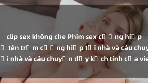 clip sex không che Phim sex cưỡng hiếp vietsub: Nữ sinh bị tên trộm cưỡng hiếp tại nhà và câu chuyện đầy kịch tính của vietsub