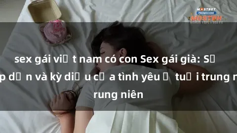 sex gái việt nam có con Sex gái già: Sự hấp dẫn và kỳ diệu của tình yêu ở tuổi trung niên