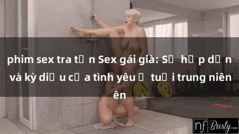 phim sex tra tấn Sex gái già: Sự hấp dẫn và kỳ diệu của tình yêu ở tuổi trung niên