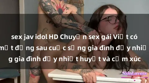 sex jav idol HD Chuyện sex gái Việt có chồng: Những bí mật đằng sau cuộc sống gia đình đầy nhiệt huyết và cảm xúc