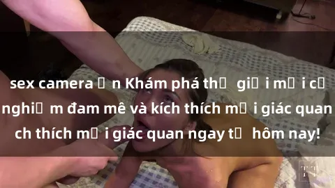 sex camera ẩn Khám phá thế giới mới của sex online: trải nghiệm đam mê và kích thích mọi giác quan ngay từ hôm nay!