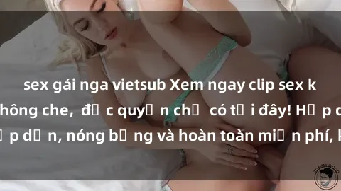 sex gái nga vietsub Xem ngay clip sex không che cực hot, không che,  độc quyền chỉ có tại đây! Hấp dẫn, nóng bỏng và hoàn toàn miễn phí, không thể bỏ qua!