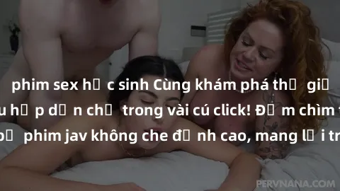 phim sex học sinh Cùng khám phá thế giới jav không che siêu hấp dẫn chỉ trong vài cú click! Đắm chìm trong những bộ phim jav không che đỉnh cao, mang lại trải nghiệm thú vị và đầy kích thích.