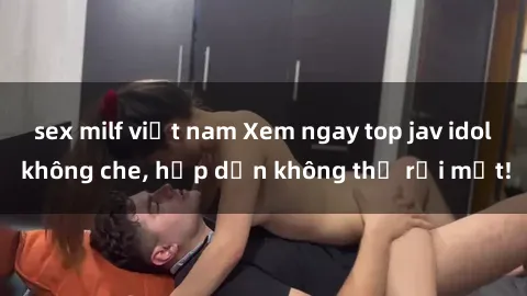 sex milf việt nam Xem ngay top jav idol không che, hấp dẫn không thể rời mắt!