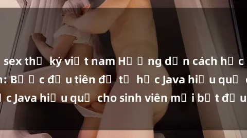 sex thư ký việt nam Hướng dẫn cách học Java cho sinh viên: Bước đầu tiên để tự học Java hiệu quả cho sinh viên mới bắt đầu là gì?