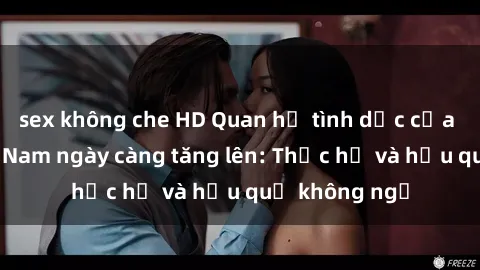 sex không che HD Quan hệ tình dục của nữ sinh Việt Nam ngày càng tăng lên: Thực hư và hậu quả không ngờ