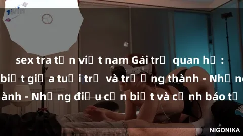sex tra tấn việt nam Gái trẻ quan hệ: Mối quan hệ khác biệt giữa tuổi trẻ và trưởng thành - Những điều cần biết và cảnh báo từ chuyên gia