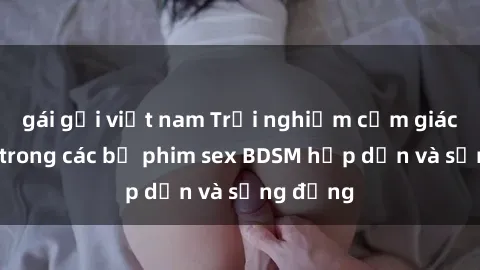gái gọi việt nam Trải nghiệm cảm giác mới lạ trong các bộ phim sex BDSM hấp dẫn và sống động