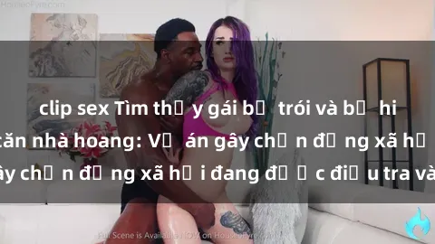 clip sex Tìm thấy gái bị trói và bị hiếp dâm trong một căn nhà hoang: Vụ án gây chấn động xã hội đang được điều tra vào.