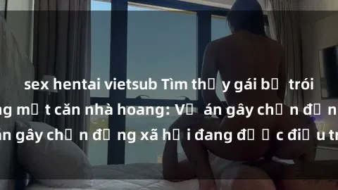 sex hentai vietsub Tìm thấy gái bị trói và bị hiếp dâm trong một căn nhà hoang: Vụ án gây chấn động xã hội đang được điều tra vào.