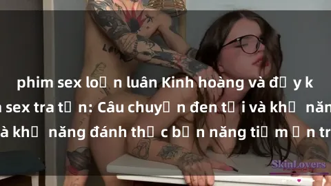 phim sex loạn luân Kinh hoàng và đầy kích thích với phim sex tra tấn: Câu chuyện đen tối và khả năng đánh thức bản năng tiềm ẩn trong con người