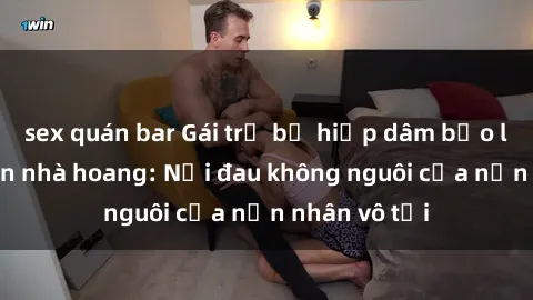 sex quán bar Gái trẻ bị hiếp dâm bạo lực trong căn nhà hoang: Nỗi đau không nguôi của nạn nhân vô tội