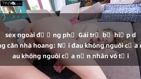 sex ngoài đường phố Gái trẻ bị hiếp dâm bạo lực trong căn nhà hoang: Nỗi đau không nguôi của nạn nhân vô tội