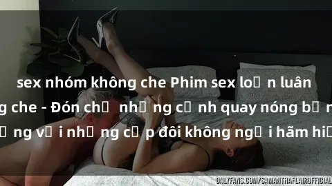 sex nhóm không che Phim sex loạn luân đầy kích thích không che - Đón chờ những cảnh quay nóng bỏng với những cặp đôi không ngại hãm hiếp gia đình trong lòng