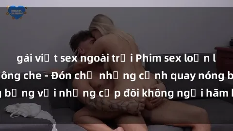 gái việt sex ngoài trời Phim sex loạn luân đầy kích thích không che - Đón chờ những cảnh quay nóng bỏng với những cặp đôi không ngại hãm hiếp gia đình trong lòng