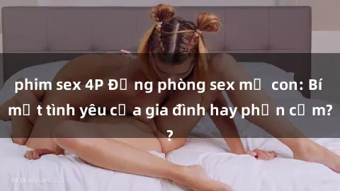 phim sex 4P Động phòng sex mẹ con: Bí mật tình yêu của gia đình hay phản cảm?