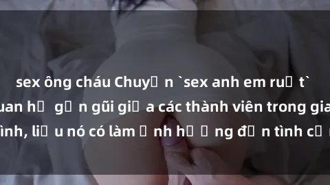 sex ông cháu Chuyện `sex anh em ruột` - Đề cập đến quan hệ gần gũi giữa các thành viên trong gia đình, liệu nó có làm ảnh hưởng đến tình cảm gia đình hay không?
