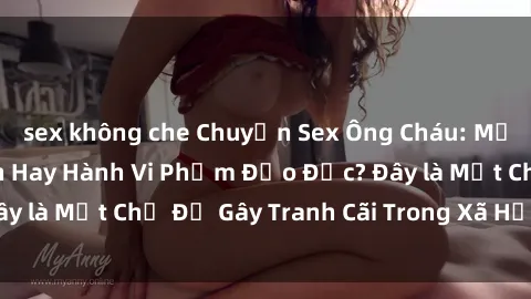 sex không che Chuyện Sex Ông Cháu: Mối Quan Hệ Gia Đình Hay Hành Vi Phạm Đạo Đức? Đây là Một Chủ Đề Gây Tranh Cãi Trong Xã Hội Hiện Nay.