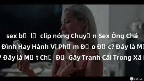 sex bị lộ clip nóng Chuyện Sex Ông Cháu: Mối Quan Hệ Gia Đình Hay Hành Vi Phạm Đạo Đức? Đây là Một Chủ Đề Gây Tranh Cãi Trong Xã Hội Hiện Nay.