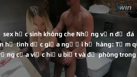 sex học sinh không che Những vấn đề đáng quan tâm về quan hệ tình dục giữa người họ hàng: Tầm quan trọng của việc hiểu biết và đề phòng trong việc tiếp xúc trong gia đình.