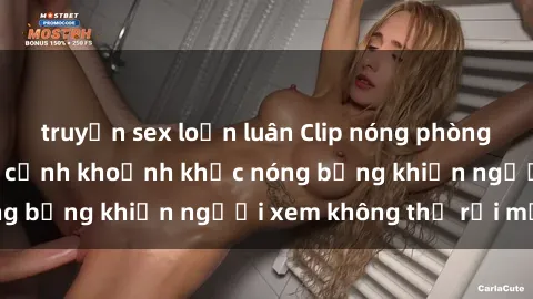truyện sex loạn luân Clip nóng phòng tắm gây sốt: Cận cảnh khoảnh khắc nóng bỏng khiến người xem không thể rời mắt