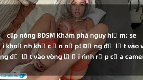 clip nóng BDSM Khám phá nguy hiểm: sex camera ẩn ghi lại khoảnh khắc ẩn nấp! Đừng để lọt vào vòng lưới rình rập của camera ẩn!