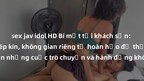 sex jav idol HD Bí mật tại khách sạn: Phòng quay lén khép kín, không gian riêng tư hoàn hảo để thực hiện những cuộc trò chuyện và hành động không bị người khác phát hiện.