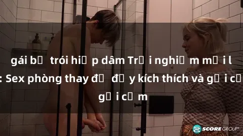 gái bị trói hiếp dâm Trải nghiệm mới lạ: Sex phòng thay đồ đầy kích thích và gợi cảm