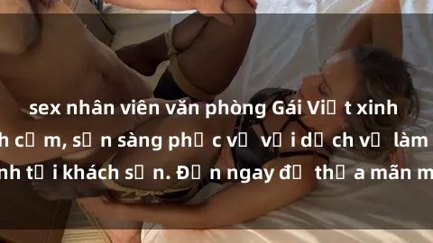 sex nhân viên văn phòng Gái Việt xinh đẹp, nồng nàn tình cảm, sẵn sàng phục vụ với dịch vụ làm tình tại khách sạn. Đến ngay để thỏa mãn mọi khao khát của bạn!