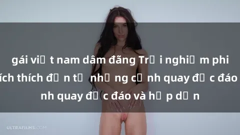 gái việt nam dâm đãng Trải nghiệm phim sex : Sự kích thích đến từ những cảnh quay độc đáo và hấp dẫn
