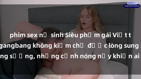 phim sex nữ sinh Siêu phẩm gái Việt tham gia trong buổi gangbang không kiềm chế được lòng sung sướng, những cảnh nóng nảy khiến ai cũng phải mãn nhãn