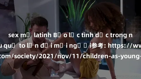 sex mỹ latinh Bạo lực tình dục trong nhóm: nguy cơ và hậu quả to lớn đối mọi người参考: https://www.theguardian.com/society/2021/nov/11/children-as-young-as-four-are-being-sexually-abused-by-groups-in-u